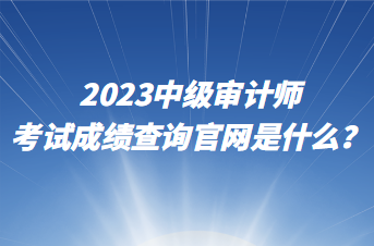 2023中級審計師考試成績查詢官網是什么？