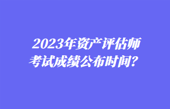 2023年資產(chǎn)評(píng)估師考試成績(jī)公布時(shí)間？1