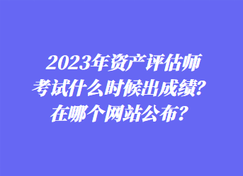 2023年資產(chǎn)評(píng)估師考試什么時(shí)候出成績(jī)？在哪個(gè)網(wǎng)站公布？