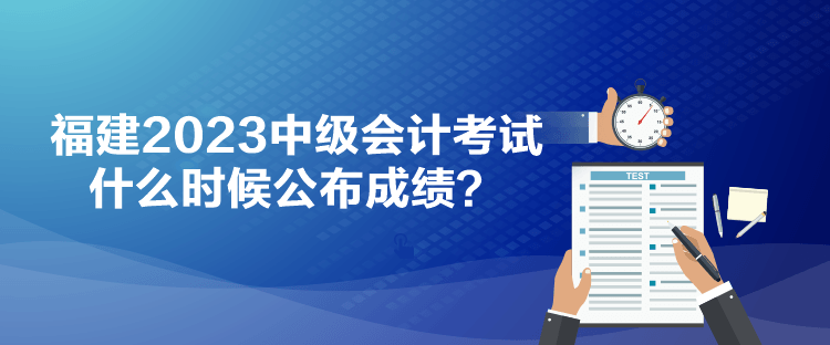 福建2023中級會計考試什么時候公布成績？