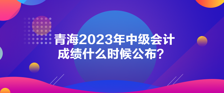 青海2023年中級會計成績什么時候公布？