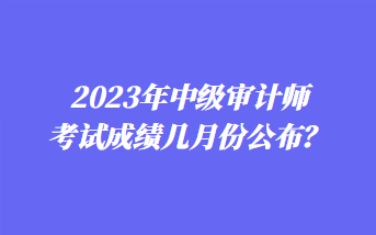 2023年中級審計師考試成績幾月份公布？