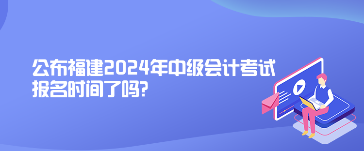 公布福建2024年中級(jí)會(huì)計(jì)考試報(bào)名時(shí)間了嗎？