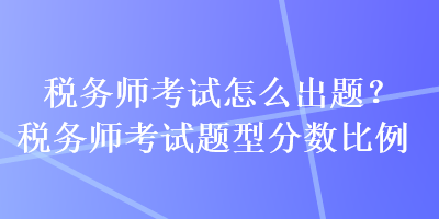 稅務(wù)師考試怎么出題？稅務(wù)師考試題型分?jǐn)?shù)比例