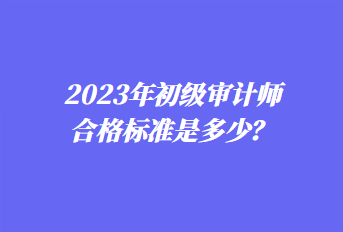 2023年初級(jí)審計(jì)師合格標(biāo)準(zhǔn)是多少？