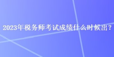 2023年稅務師考試成績什么時候出？