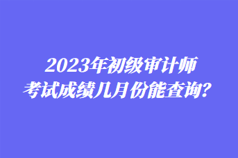 2023年初級(jí)審計(jì)師考試成績(jī)幾月份能查詢(xún)？