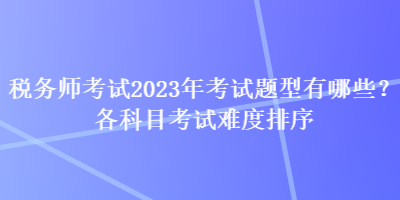 稅務(wù)師考試2023年考試題型有哪些？各科目考試難度排序