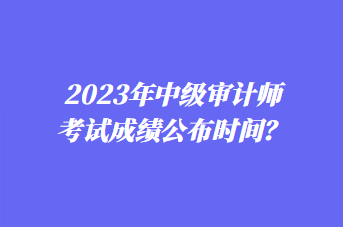 2023年中級(jí)審計(jì)師考試成績(jī)公布時(shí)間？