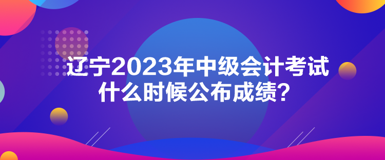 遼寧2023年中級(jí)會(huì)計(jì)考試什么時(shí)候公布成績(jī)？