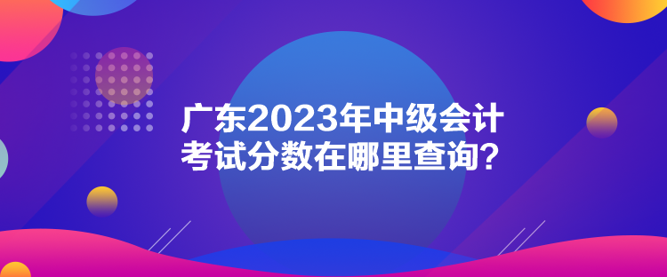 廣東2023年中級會計考試分數(shù)在哪里查詢？