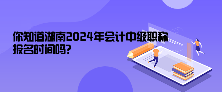 你知道湖南2024年會計中級職稱報名時間嗎？