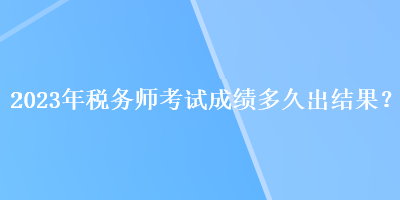 2023年稅務(wù)師考試成績(jī)多久出結(jié)果？