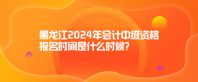 黑龍江2024年會計中級資格報名時間是什么時候？