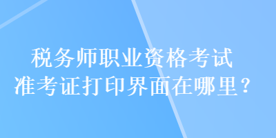 稅務師職業(yè)資格考試準考證打印界面在哪里？