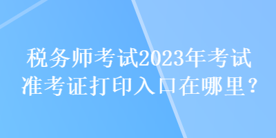 稅務(wù)師考試2023年考試準(zhǔn)考證打印入口在哪里？