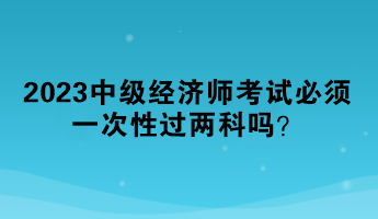 2023中級經(jīng)濟(jì)師考試必須一次性過兩科嗎？