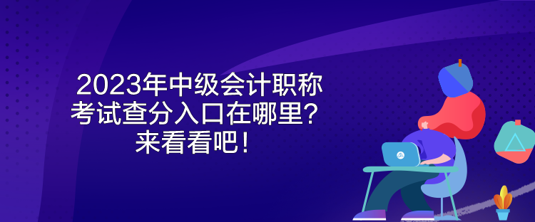 2023年中級會計職稱考試查分入口在哪里？來看看吧！