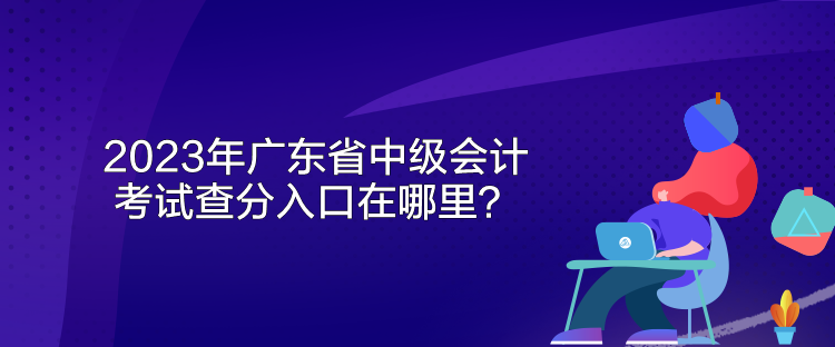 2023年廣東省中級會計考試查分入口在哪里？