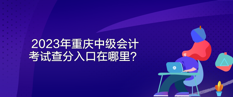 2023年重慶中級會計考試查分入口在哪里？