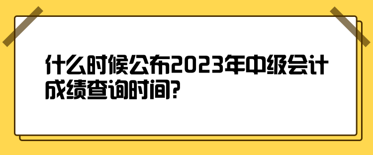 什么時(shí)候公布2023年中級(jí)會(huì)計(jì)成績查詢時(shí)間？