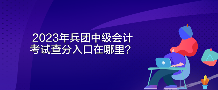 2023年兵團中級會計考試查分入口在哪里？