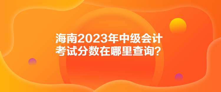 海南2023年中級會計考試分?jǐn)?shù)在哪里查詢？