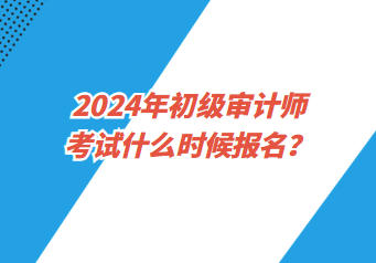 2024年初級審計師考試什么時候報名？