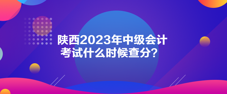 陜西2023年中級會計考試什么時候查分？