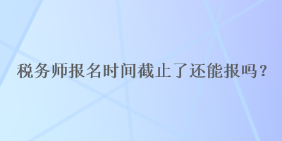 稅務(wù)師報名時間截止了還能報嗎？