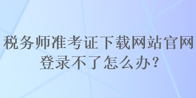 稅務(wù)師準(zhǔn)考證下載網(wǎng)站官網(wǎng)登錄不了怎么辦？