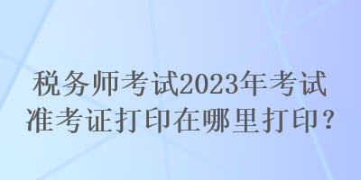 稅務(wù)師考試2023年考試準(zhǔn)考證打印在哪里打印？