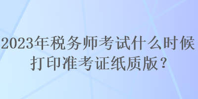 2023年稅務師考試什么時候打印準考證紙質版？