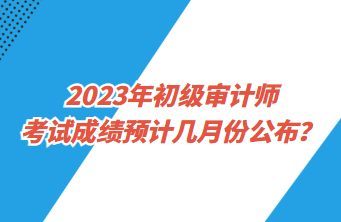 2023年初級(jí)審計(jì)師考試成績(jī)預(yù)計(jì)幾月份公布？