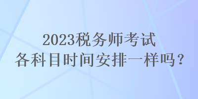 2023稅務(wù)師考試各科目時(shí)間安排一樣嗎？