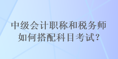 中級會計職稱和稅務(wù)師如何搭配科目考試？