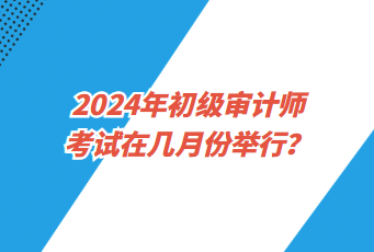 2024年初級審計師考試在幾月份舉行？