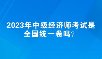 2023年中級經(jīng)濟師考試是全國統(tǒng)一卷嗎？