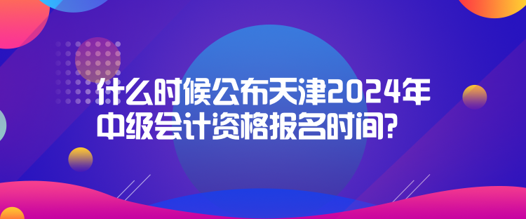 什么時候公布天津2024年中級會計資格報名時間？