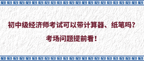 初中級(jí)經(jīng)濟(jì)師考試可以帶計(jì)算器、紙筆嗎？考場(chǎng)問題提前看！