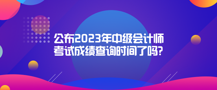 公布2023年中級(jí)會(huì)計(jì)師考試成績查詢時(shí)間了嗎？是什么時(shí)候？