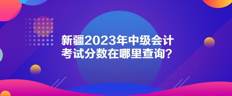 新疆2023年中級(jí)會(huì)計(jì)考試分?jǐn)?shù)在哪里查詢？