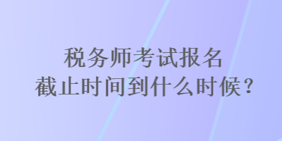 稅務師考試報名截止時間到什么時候？