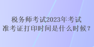 稅務(wù)師考試2023年考試準(zhǔn)考證打印時間是什么時候？