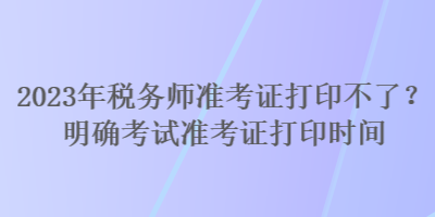 2023年稅務師準考證打印不了？明確考試準考證打印時間