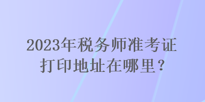 2023年稅務(wù)師準(zhǔn)考證打印地址在哪里？