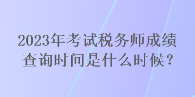 2023年考試稅務(wù)師成績查詢時(shí)間是什么時(shí)候？