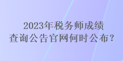 2023年稅務(wù)師成績查詢公告官網(wǎng)何時公布？