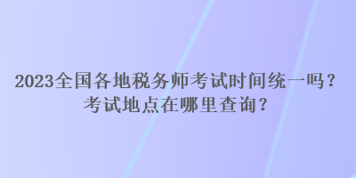 2023全國各地稅務(wù)師考試時(shí)間統(tǒng)一嗎？考試地點(diǎn)在哪里查詢？