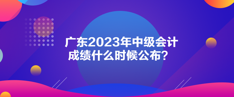 廣東2023年中級(jí)會(huì)計(jì)成績(jī)什么時(shí)候公布？